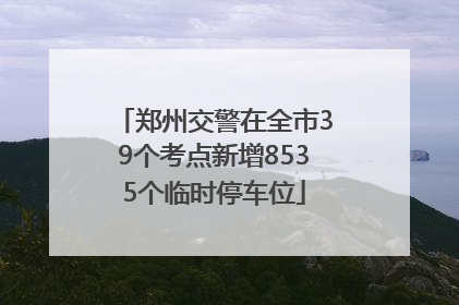 郑州交警在全市39个考点新增8535个临时停车位