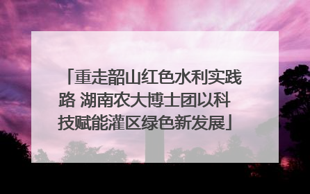 重走韶山红色水利实践路 湖南农大博士团以科技赋能灌区绿色新发展