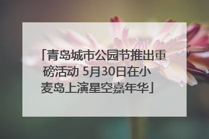 青岛城市公园节推出重磅活动 5月30日在小麦岛上演星空嘉年华