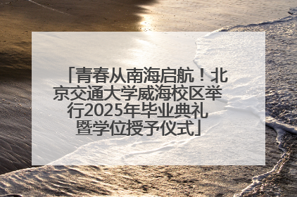 青春从南海启航！北京交通大学威海校区举行2025年毕业典礼暨学位授予仪式