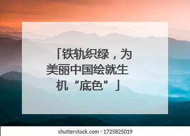 铁轨织绿，为美丽中国绘就生机“底色”