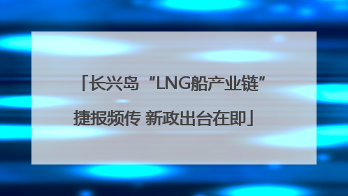 长兴岛“LNG船产业链”捷报频传 新政出台在即