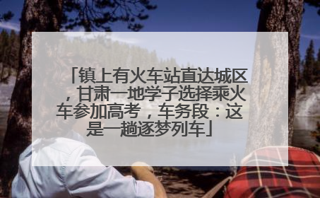 镇上有火车站直达城区，甘肃一地学子选择乘火车参加高考，车务段：这是一趟逐梦列车