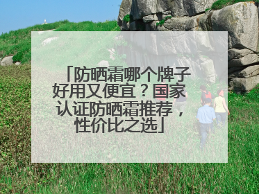 防晒霜哪个牌子好用又便宜？国家认证防晒霜推荐，性价比之选
