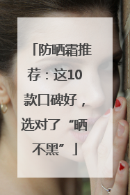 防晒霜推荐：这10款口碑好，选对了“晒不黑”