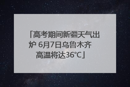 高考期间新疆天气出炉 6月7日乌鲁木齐高温将达36℃