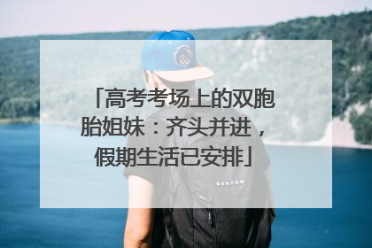 高考考场上的双胞胎姐妹：齐头并进，假期生活已安排