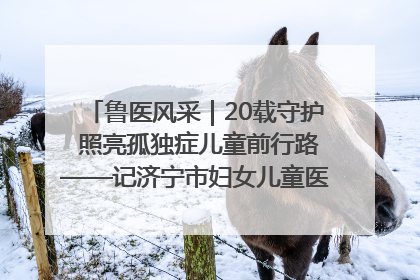 鲁医风采｜20载守护 照亮孤独症儿童前行路——记济宁市妇女儿童医院儿童康复中心主任、副主任技师赵淑珍