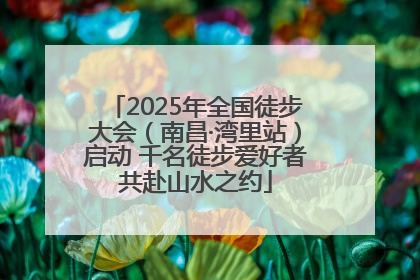 2025年全国徒步大会（南昌·湾里站）启动 千名徒步爱好者共赴山水之约