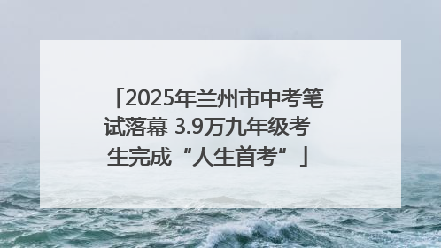 2025年兰州市中考笔试落幕 3.9万九年级考生完成“人生首考”