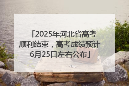 2025年河北省高考顺利结束，高考成绩预计6月25日左右公布