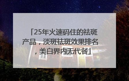 25年火速码住的祛斑产品，淡斑祛斑效果排名，美白界内无代餐