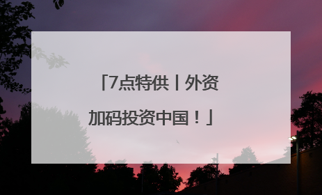 7点特供丨外资加码投资中国！
