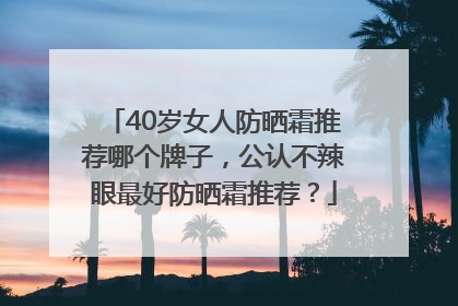 40岁女人防晒霜推荐哪个牌子，公认不辣眼最好防晒霜推荐？