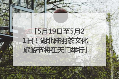 5月19日至5月21日！湖北陆羽茶文化旅游节将在天门举行