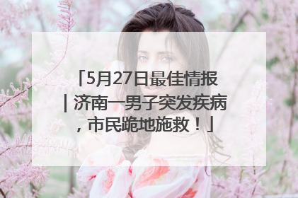 5月27日最佳情报｜济南一男子突发疾病，市民跪地施救！