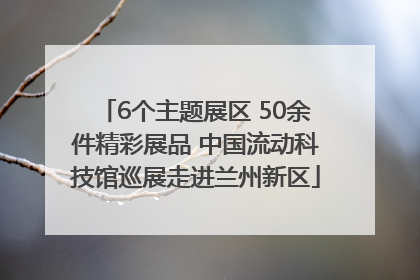 6个主题展区 50余件精彩展品 中国流动科技馆巡展走进兰州新区