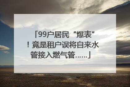 99户居民“爆表”！竟是租户误将自来水管接入燃气管……
