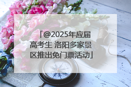 @2025年应届高考生 洛阳多家景区推出免门票活动