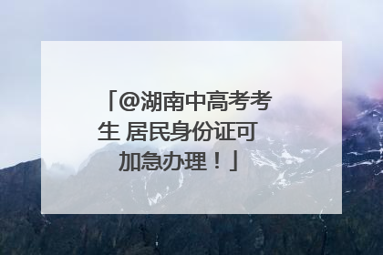 @湖南中高考考生 居民身份证可加急办理！