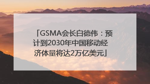 GSMA会长白德伟：预计到2030年中国移动经济体量将达2万亿美元